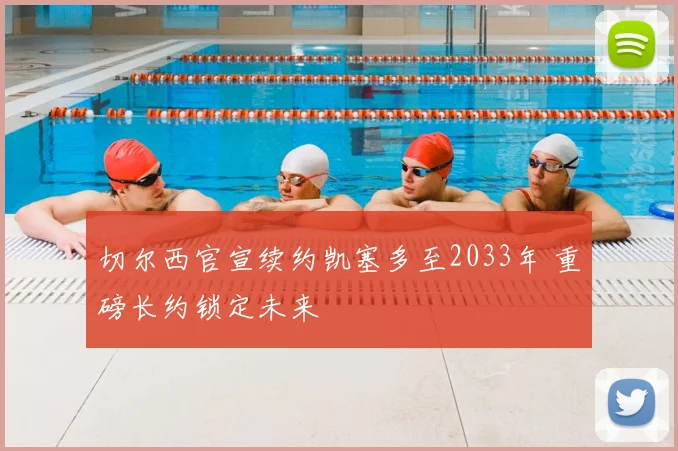 切尔西官宣续约凯塞多至2033年 重磅长约锁定未来