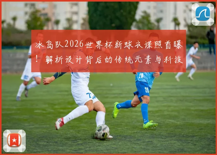 冰岛队2026世界杯新球衣谍照首曝!解析设计背后的传统元素与科技革新