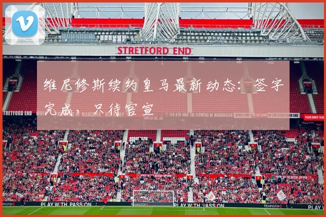 维尼修斯续约皇马最新动态：签字完成，只待官宣
