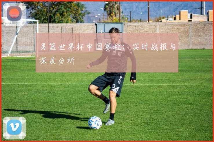 男篮世界杯中国赛程：实时战报与深度分析