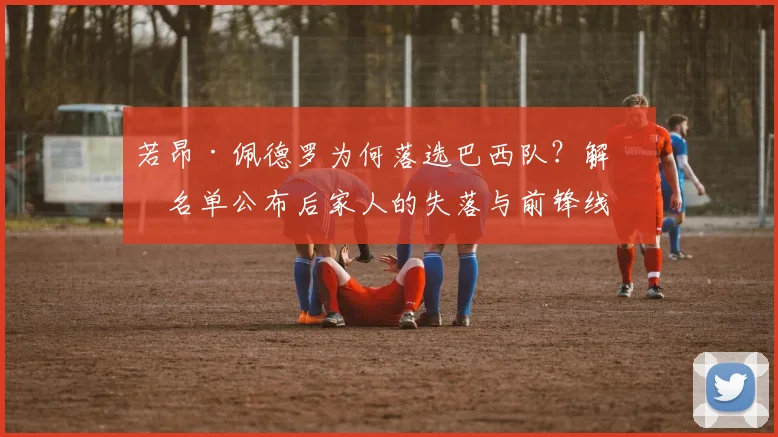 若昂·佩德罗为何落选巴西队？解析名单公布后家人的失落与前锋线竞争