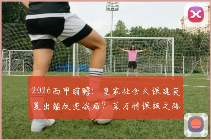 2026西甲前瞻：皇家社会久保建英复出能改变战局？莱万特保级之路关键战分析
