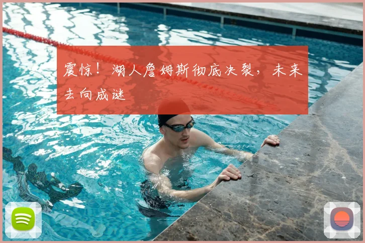 震惊!湖人詹姆斯彻底决裂,未来去向成谜