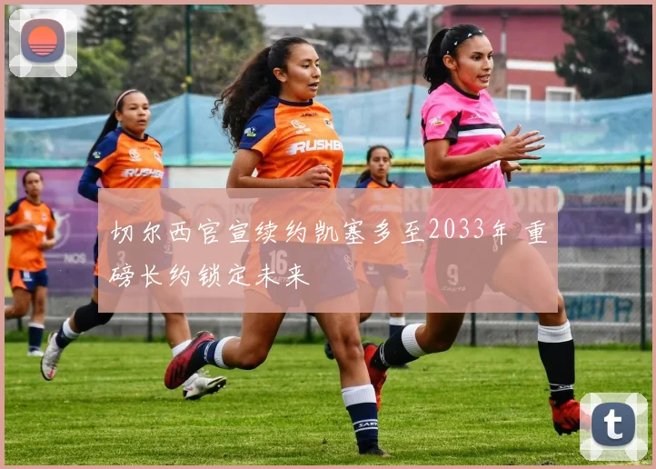 切尔西官宣续约凯塞多至2033年 重磅长约锁定未来