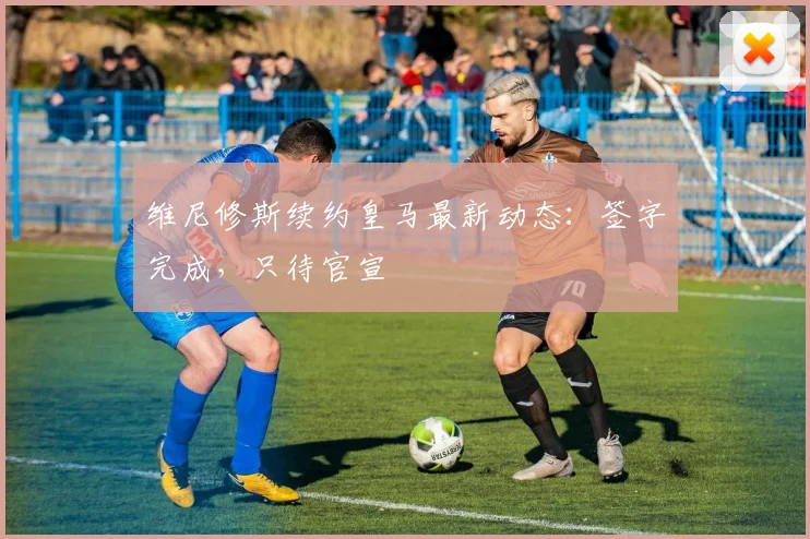 维尼修斯续约皇马最新动态:签字完成,只待官宣