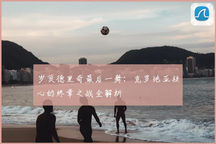 岁莫德里奇最后一舞：克罗地亚核心的终章之战全解析